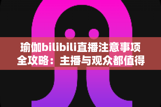瑜伽bilibili直播注意事项全攻略：主播与观众都值得收藏的实战指南
