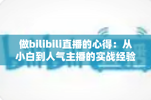 做bilibili直播的心得:从小白到人气主播的实战经验全解析 做bilibili直播的心得:从小白到人气主播的实战经验全解析
