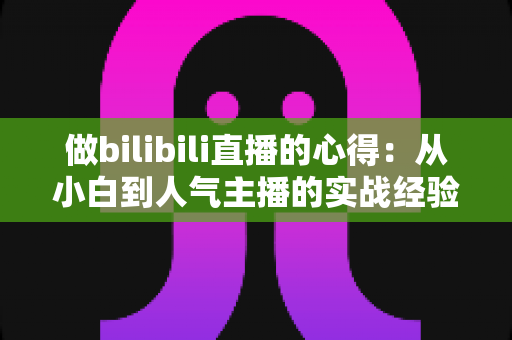做bilibili直播的心得：从小白到人气主播的实战经验全解析