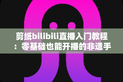 剪纸bilibili直播入门教程：零基础也能开播的非遗手艺涨粉全攻略