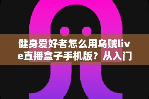 健身爱好者怎么用乌贼live直播盒子手机版？从入门到进阶的完整实操指南