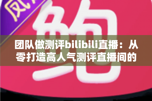 团队做测评bilibili直播:从零打造高人气测评直播间的实战全攻略 团队做测评bilibili直播:从零打造高人气测评直播间的实战全攻略