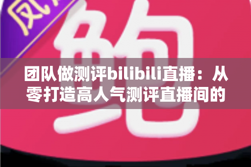 团队做测评bilibili直播:从零打造高人气测评直播间的实战全攻略 团队做测评bilibili直播:从零打造高人气测评直播间的实战全攻略