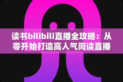读书bilibili直播全攻略:从零开始打造高人气阅读直播间 读书bilibili直播全攻略:从零开始打造高人气阅读直播间