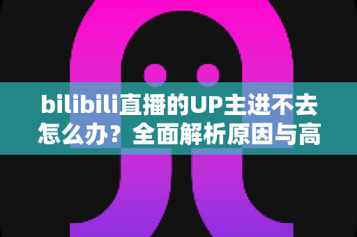 bilibili直播的UP主进不去怎么办？全面解析原因与高效解决方法指南