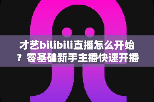 才艺bilibili直播怎么开始？零基础新手主播快速开播全攻略