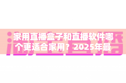 家用直播盒子和直播软件哪个更适合家用？2025年最全家庭直播设备选购指南
