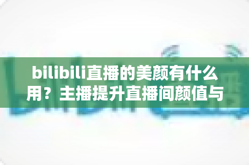 bilibili直播的美颜有什么用？主播提升直播间颜值与人气的实用指南