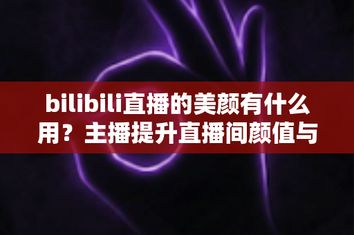 bilibili直播的美颜有什么用？主播提升直播间颜值与人气的实用指南
