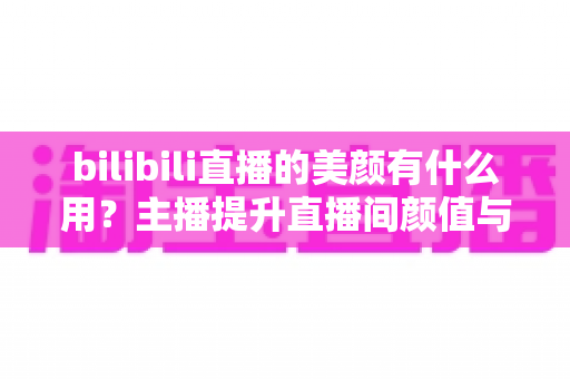 bilibili直播的美颜有什么用？主播提升直播间颜值与人气的实用指南