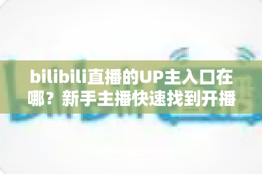 bilibili直播的UP主入口在哪？新手主播快速找到开播入口的完整指南