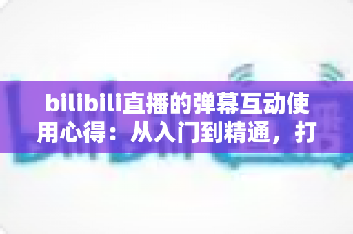 bilibili直播的弹幕互动使用心得:从入门到精通,打造高人气直播间的实用指南 bilibili直播的弹幕互动使用心得:从入门到精通,打造高人气直播间的实用指南