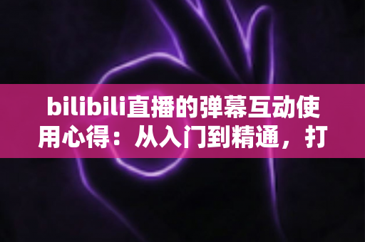bilibili直播的弹幕互动使用心得:从入门到精通,打造高人气直播间的实用指南 bilibili直播的弹幕互动使用心得:从入门到精通,打造高人气直播间的实用指南