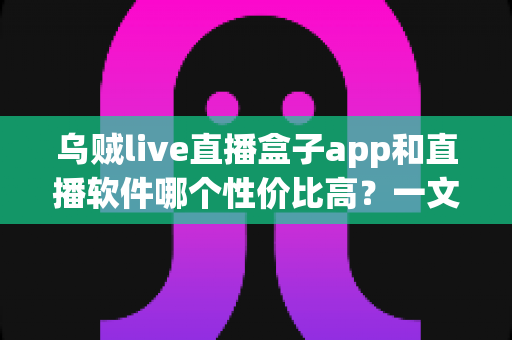 乌贼live直播盒子app和直播软件哪个性价比高？一文看懂选型逻辑与避坑指南