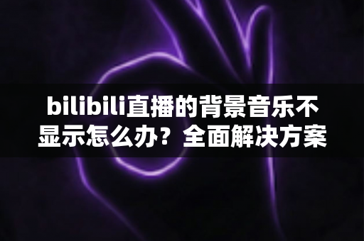 bilibili直播的背景音乐不显示怎么办?全面解决方案与实用指南 bilibili直播的背景音乐不显示怎么办?全面解决方案与实用指南