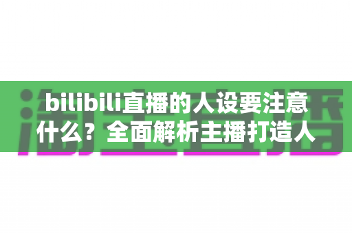 bilibili直播的人设要注意什么？全面解析主播打造人设的核心要点与避坑指南