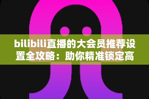 bilibili直播的大会员推荐设置全攻略:助你精准锁定高价值观众的完整运营指南 bilibili直播的大会员推荐设置全攻略:助你精准锁定高价值观众的完整运营指南