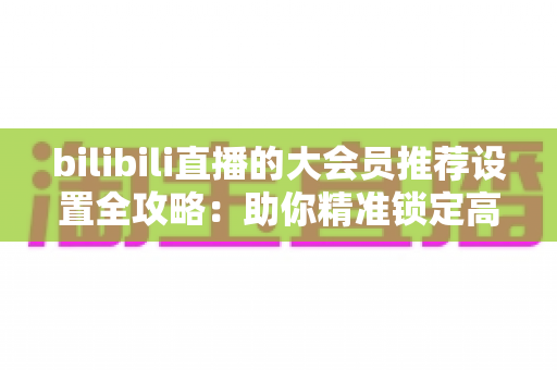 bilibili直播的大会员推荐设置全攻略：助你精准锁定高价值观众的完整运营指南