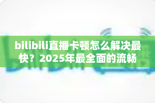 bilibili直播卡顿怎么解决最快?2025年最全面的流畅观看优化指南 bilibili直播卡顿怎么解决最快?2025年最全面的流畅观看优化指南