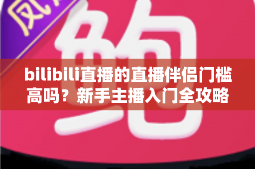 bilibili直播的直播伴侣门槛高吗？新手主播入门全攻略与真实测评