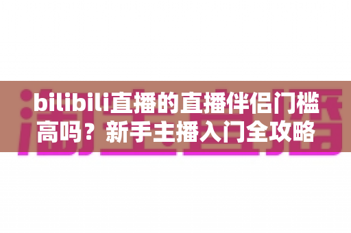 bilibili直播的直播伴侣门槛高吗？新手主播入门全攻略与真实测评