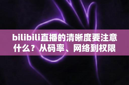 bilibili直播的清晰度要注意什么？从码率、网络到权限设置的画质优化全攻略