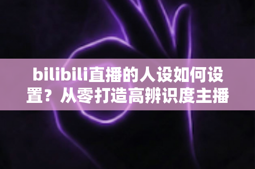 bilibili直播的人设如何设置?从零打造高辨识度主播人设的完整实战指南 bilibili直播的人设如何设置?从零打造高辨识度主播人设的完整实战指南