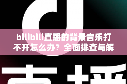 bilibili直播的背景音乐打不开怎么办?全面排查与解决指南帮你恢复声音 bilibili直播的背景音乐打不开怎么办?全面排查与解决指南帮你恢复声音