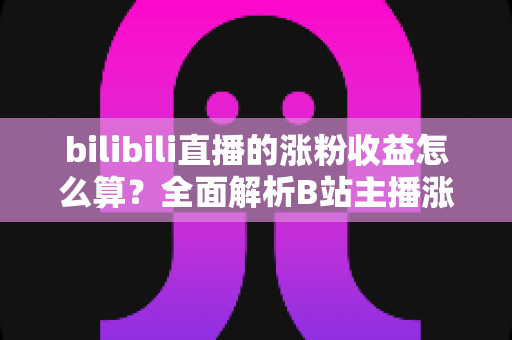 bilibili直播的涨粉收益怎么算？全面解析B站主播涨粉变现规则与收益提升技巧