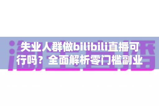 失业人群做bilibili直播可行吗?全面解析零门槛副业转型的机遇、挑战与实操指南 失业人群做bilibili直播可行吗?全面解析零门槛副业转型的机遇、挑战与实操指南