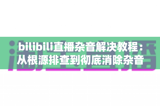 bilibili直播杂音解决教程：从根源排查到彻底消除杂音的完整实战指南