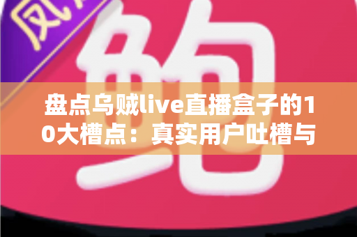 盘点乌贼live直播盒子的10大槽点：真实用户吐槽与避坑深度指南