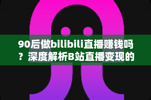 90后做bilibili直播赚钱吗？深度解析B站直播变现的真实收入与成功路径