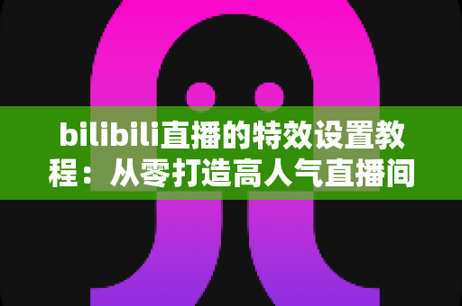 bilibili直播的特效设置教程:从零打造高人气直播间的完整特效攻略 bilibili直播的特效设置教程:从零打造高人气直播间的完整特效攻略