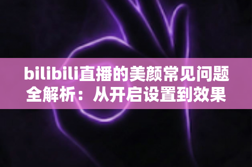 bilibili直播的美颜常见问题全解析：从开启设置到效果优化的实用指南