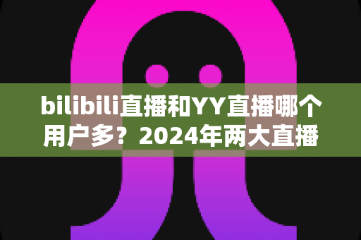 bilibili直播和YY直播哪个用户多?2024年两大直播平台用户规模与生态深度对比分析 bilibili直播和YY直播哪个用户多?2024年两大直播平台用户规模与生态深度对比分析