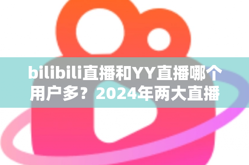bilibili直播和YY直播哪个用户多?2024年两大直播平台用户规模与生态深度对比分析 bilibili直播和YY直播哪个用户多?2024年两大直播平台用户规模与生态深度对比分析