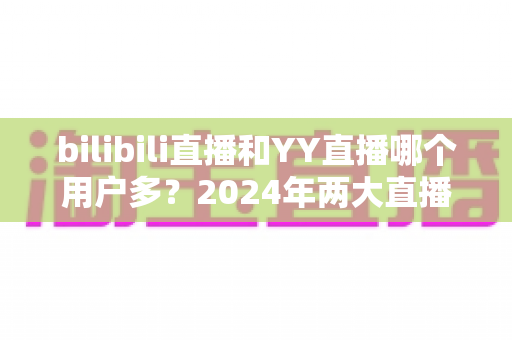 bilibili直播和YY直播哪个用户多？2024年两大直播平台用户规模与生态深度对比分析