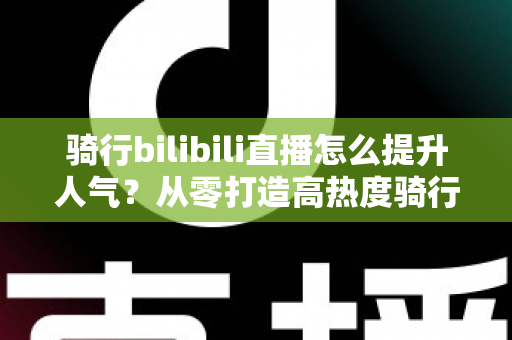 骑行bilibili直播怎么提升人气？从零打造高热度骑行直播间的实战指南