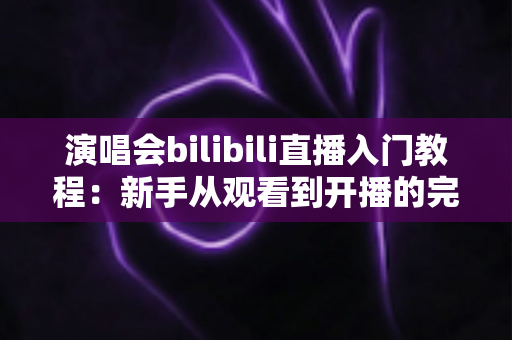 演唱会bilibili直播入门教程:新手从观看到开播的完整实战指南 演唱会bilibili直播入门教程:新手从观看到开播的完整实战指南