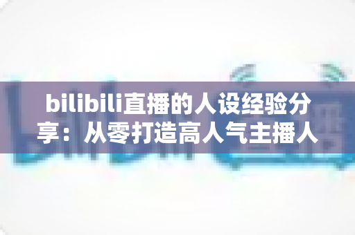 bilibili直播的人设经验分享:从零打造高人气主播人设的实战指南 bilibili直播的人设经验分享:从零打造高人气主播人设的实战指南