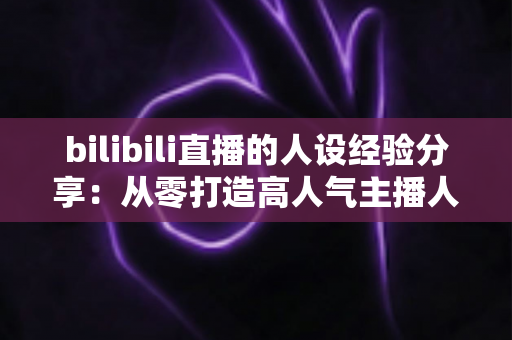 bilibili直播的人设经验分享:从零打造高人气主播人设的实战指南 bilibili直播的人设经验分享:从零打造高人气主播人设的实战指南