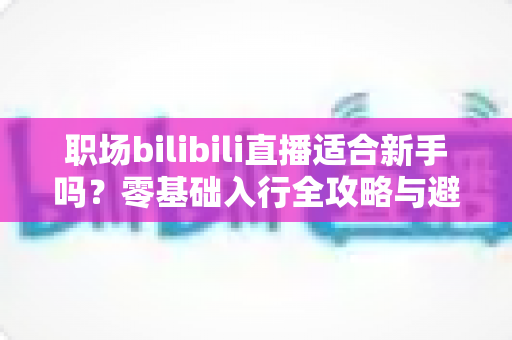 职场bilibili直播适合新手吗?零基础入行全攻略与避坑指南一文读懂 职场bilibili直播适合新手吗?零基础入行全攻略与避坑指南一文读懂
