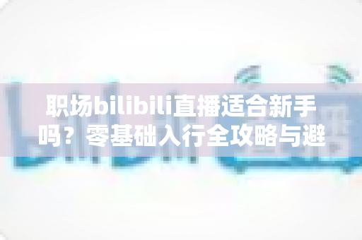 职场bilibili直播适合新手吗?零基础入行全攻略与避坑指南一文读懂 职场bilibili直播适合新手吗?零基础入行全攻略与避坑指南一文读懂
