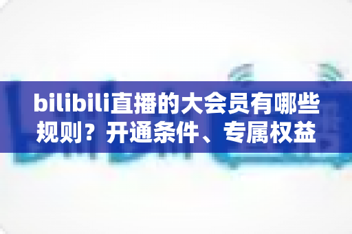 bilibili直播的大会员有哪些规则?开通条件、专属权益与使用规范全解析 bilibili直播的大会员有哪些规则?开通条件、专属权益与使用规范全解析