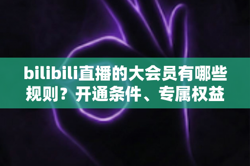 bilibili直播的大会员有哪些规则?开通条件、专属权益与使用规范全解析 bilibili直播的大会员有哪些规则?开通条件、专属权益与使用规范全解析