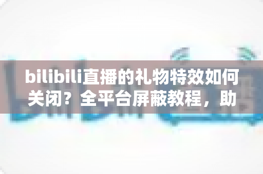 bilibili直播的礼物特效如何关闭?全平台屏蔽教程,助你打造清爽流畅的B站观看体验 bilibili直播的礼物特效如何关闭?全平台屏蔽教程,助你打造清爽流畅的B站观看体验