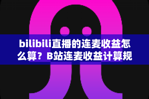 bilibili直播的连麦收益怎么算？B站连麦收益计算规则、分成比例与提现指南全解析