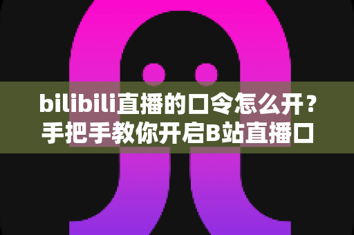 bilibili直播的口令怎么开?手把手教你开启B站直播口令的完整攻略 bilibili直播的口令怎么开?手把手教你开启B站直播口令的完整攻略