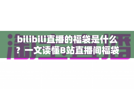 bilibili直播的福袋是什么？一文读懂B站直播间福袋玩法、规则与中奖技巧